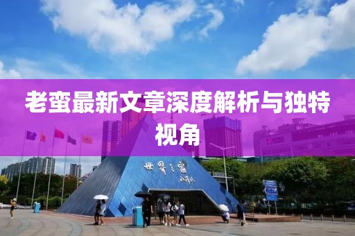 老蠻最新文章深度解析與獨(dú)特視角