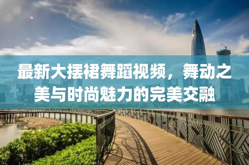 最新大擺裙舞蹈視頻，舞動之美與時尚魅力的完美交融