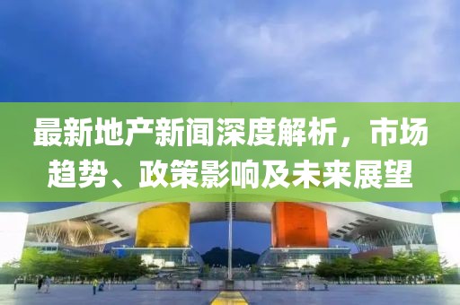 最新地產(chǎn)新聞深度解析，市場(chǎng)趨勢(shì)、政策影響及未來(lái)展望
