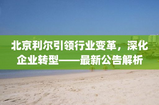 北京利爾引領(lǐng)行業(yè)變革，深化企業(yè)轉(zhuǎn)型——最新公告解析