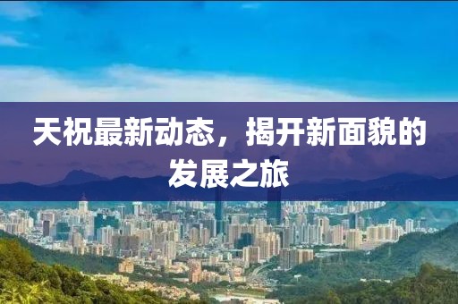 天祝最新動(dòng)態(tài)，揭開新面貌的發(fā)展之旅