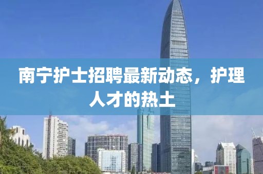 南寧護(hù)士招聘最新動態(tài)，護(hù)理人才的熱土