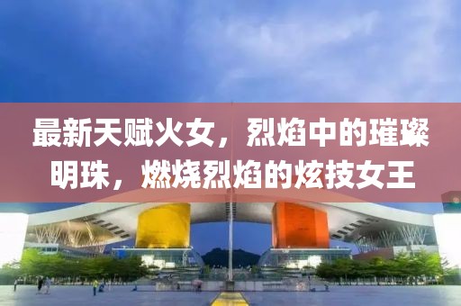 最新天賦火女，烈焰中的璀璨明珠，燃燒烈焰的炫技女王
