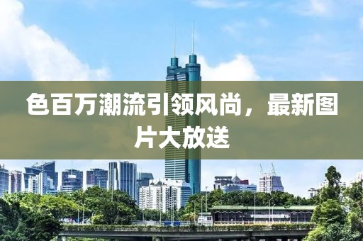 色百萬(wàn)潮流引領(lǐng)風(fēng)尚，最新圖片大放送
