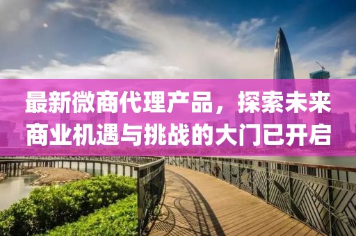 最新微商代理產(chǎn)品，探索未來商業(yè)機(jī)遇與挑戰(zhàn)的大門已開啟
