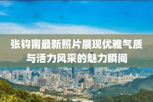 張鈞甯最新照片展現(xiàn)優(yōu)雅氣質(zhì)與活力風(fēng)采的魅力瞬間