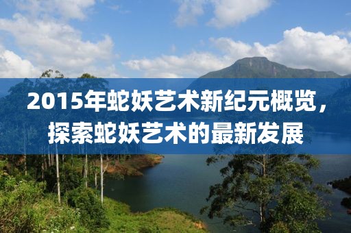 2015年蛇妖藝術(shù)新紀(jì)元概覽，探索蛇妖藝術(shù)的最新發(fā)展