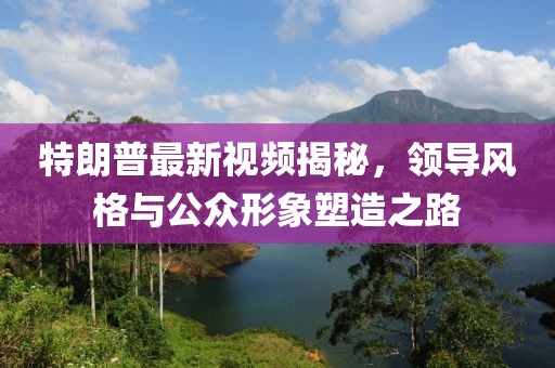 特朗普最新視頻揭秘，領(lǐng)導(dǎo)風(fēng)格與公眾形象塑造之路