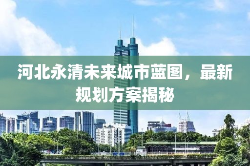 河北永清未來城市藍圖，最新規(guī)劃方案揭秘