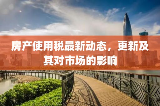 房產(chǎn)使用稅最新動(dòng)態(tài)，更新及其對(duì)市場(chǎng)的影響