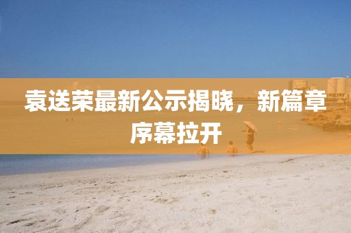 袁送榮最新公示揭曉，新篇章序幕拉開
