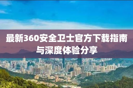 最新360安全衛(wèi)士官方下載指南與深度體驗(yàn)分享