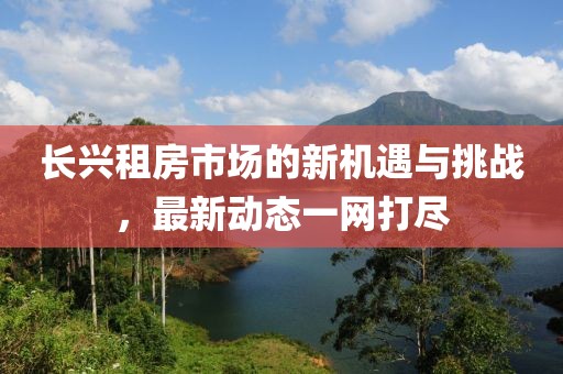 長(zhǎng)興租房市場(chǎng)的新機(jī)遇與挑戰(zhàn)，最新動(dòng)態(tài)一網(wǎng)打盡