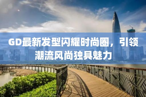 GD最新發(fā)型閃耀時(shí)尚圈，引領(lǐng)潮流風(fēng)尚獨(dú)具魅力
