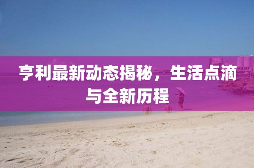 亨利最新動(dòng)態(tài)揭秘，生活點(diǎn)滴與全新歷程