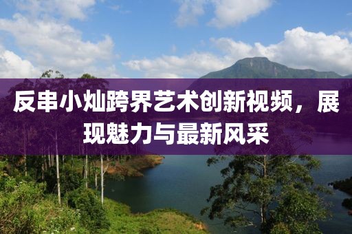 反串小燦跨界藝術(shù)創(chuàng)新視頻，展現(xiàn)魅力與最新風采