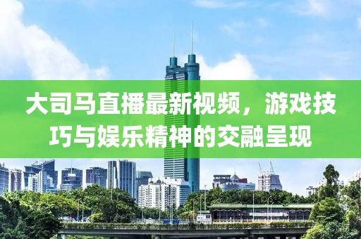 大司馬直播最新視頻，游戲技巧與娛樂精神的交融呈現(xiàn)