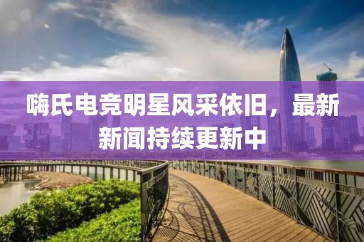 嗨氏電競明星風(fēng)采依舊，最新新聞持續(xù)更新中