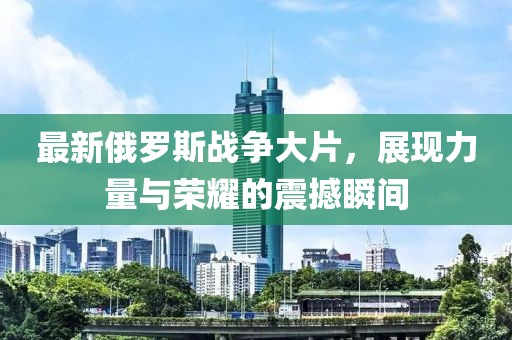 最新俄羅斯戰(zhàn)爭(zhēng)大片，展現(xiàn)力量與榮耀的震撼瞬間