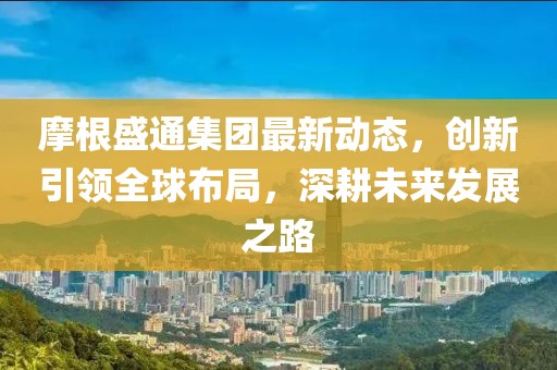 摩根盛通集團(tuán)最新動態(tài)，創(chuàng)新引領(lǐng)全球布局，深耕未來發(fā)展之路