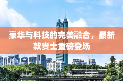 豪華與科技的完美融合，最新款貴士重磅登場(chǎng)