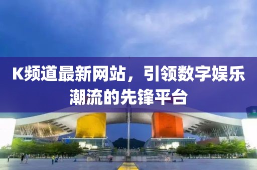 K頻道最新網(wǎng)站，引領(lǐng)數(shù)字娛樂潮流的先鋒平臺(tái)