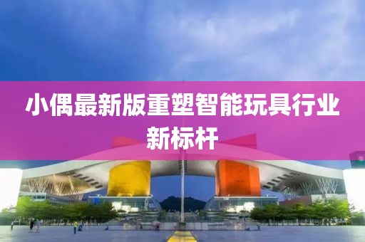 小偶最新版重塑智能玩具行業(yè)新標桿