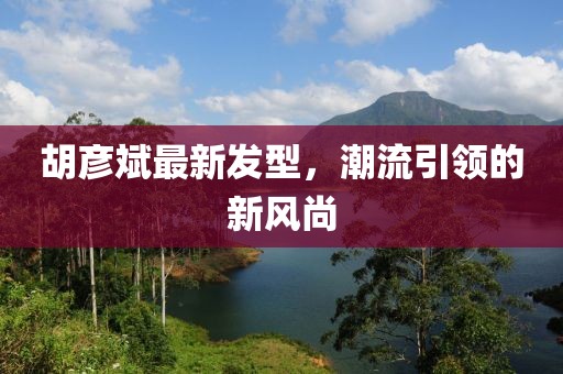 胡彥斌最新發(fā)型，潮流引領(lǐng)的新風(fēng)尚