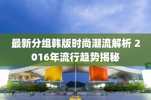 最新分組韓版時尚潮流解析 2016年流行趨勢揭秘