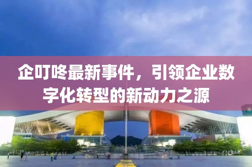 企叮咚最新事件，引領(lǐng)企業(yè)數(shù)字化轉(zhuǎn)型的新動力之源