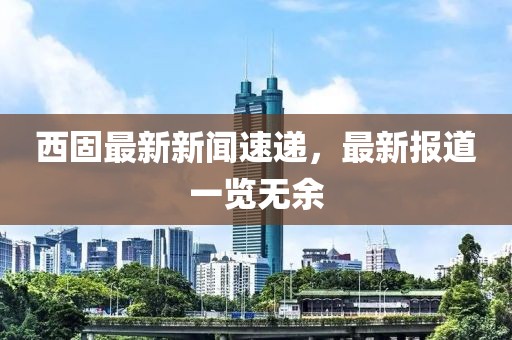 西固最新新聞速遞，最新報(bào)道一覽無余