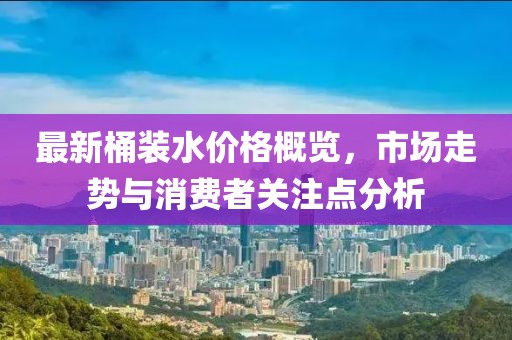 最新桶裝水價格概覽，市場走勢與消費(fèi)者關(guān)注點分析