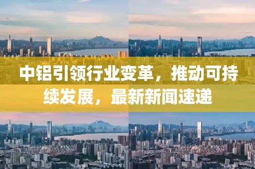 中鋁引領(lǐng)行業(yè)變革，推動可持續(xù)發(fā)展，最新新聞速遞