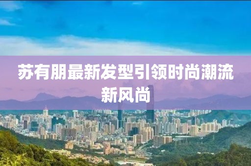 蘇有朋最新發(fā)型引領時尚潮流新風尚