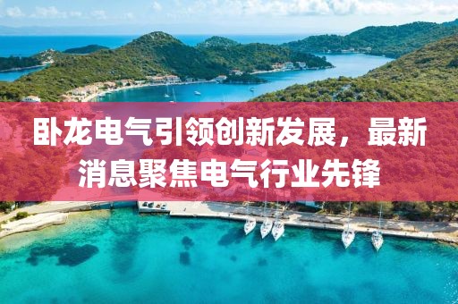 臥龍電氣引領(lǐng)創(chuàng)新發(fā)展，最新消息聚焦電氣行業(yè)先鋒