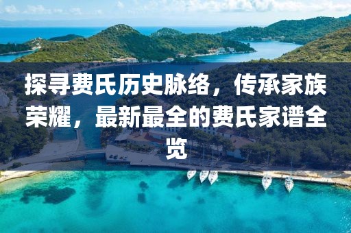 探尋費(fèi)氏歷史脈絡(luò)，傳承家族榮耀，最新最全的費(fèi)氏家譜全覽