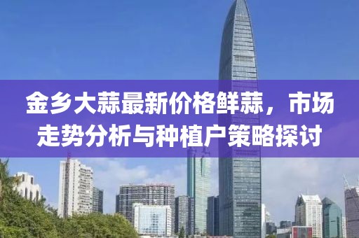 金鄉(xiāng)大蒜最新價格鮮蒜，市場走勢分析與種植戶策略探討