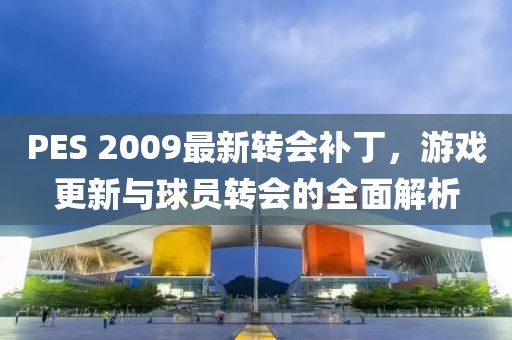 PES 2009最新轉(zhuǎn)會補丁，游戲更新與球員轉(zhuǎn)會的全面解析