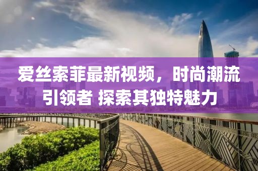 愛絲索菲最新視頻，時尚潮流引領(lǐng)者 探索其獨(dú)特魅力