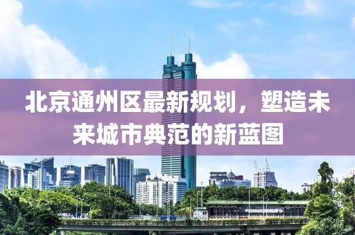 北京通州區(qū)最新規(guī)劃，塑造未來(lái)城市典范的新藍(lán)圖