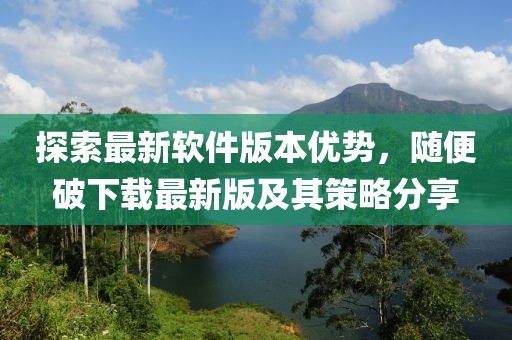 探索最新軟件版本優(yōu)勢，隨便破下載最新版及其策略分享