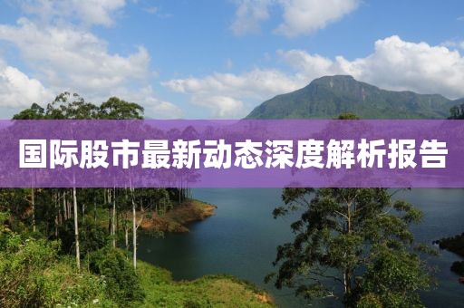國(guó)際股市最新動(dòng)態(tài)深度解析報(bào)告