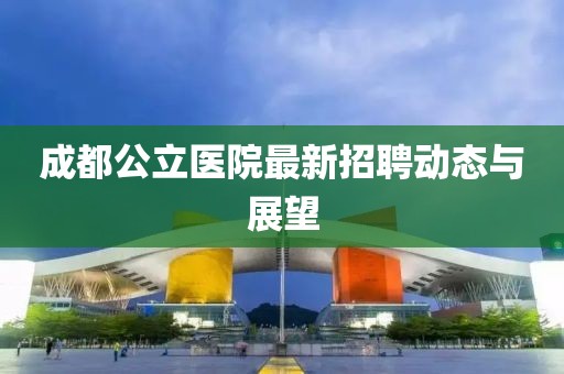 成都公立醫(yī)院最新招聘動(dòng)態(tài)與展望