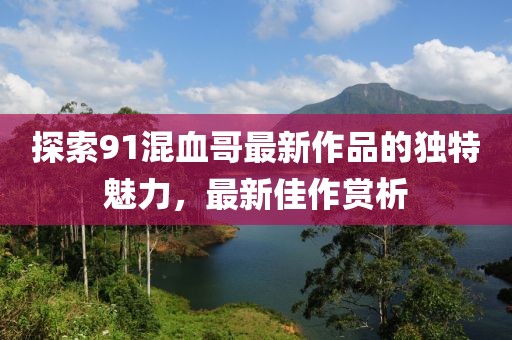 探索91混血哥最新作品的獨(dú)特魅力，最新佳作賞析