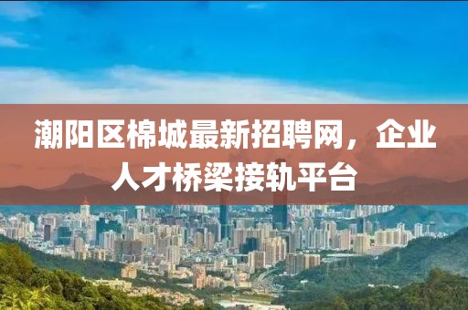 潮陽區(qū)棉城最新招聘網(wǎng)，企業(yè)人才橋梁接軌平臺