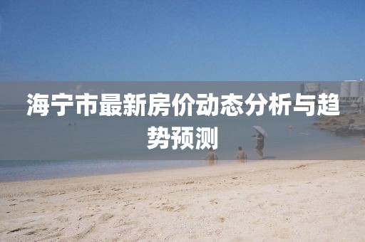 海寧市最新房價(jià)動(dòng)態(tài)分析與趨勢預(yù)測
