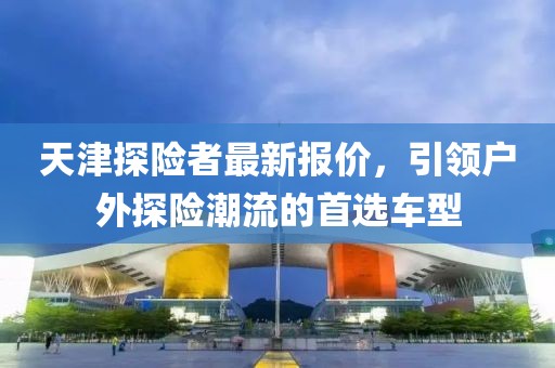 天津探險(xiǎn)者最新報(bào)價(jià)，引領(lǐng)戶外探險(xiǎn)潮流的首選車型