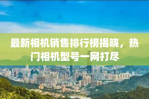 最新相機銷售排行榜揭曉，熱門相機型號一網(wǎng)打盡