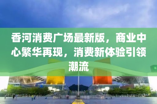 香河消費廣場最新版，商業(yè)中心繁華再現(xiàn)，消費新體驗引領(lǐng)潮流