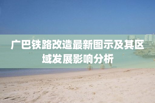 廣巴鐵路改造最新圖示及其區(qū)域發(fā)展影響分析